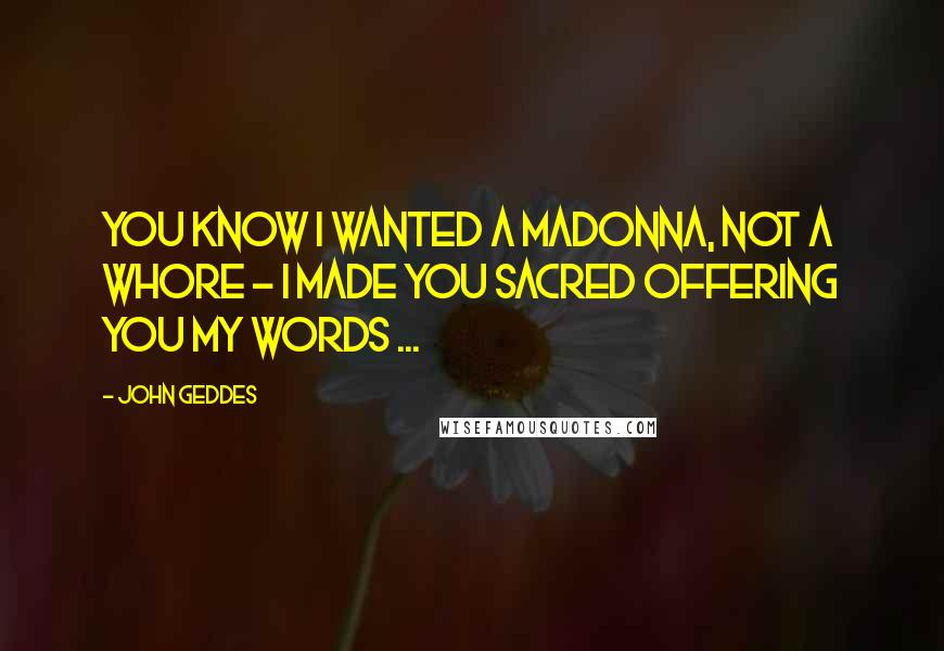 John Geddes Quotes: You know I wanted a Madonna, not a whore - I made you sacred offering you my words ...