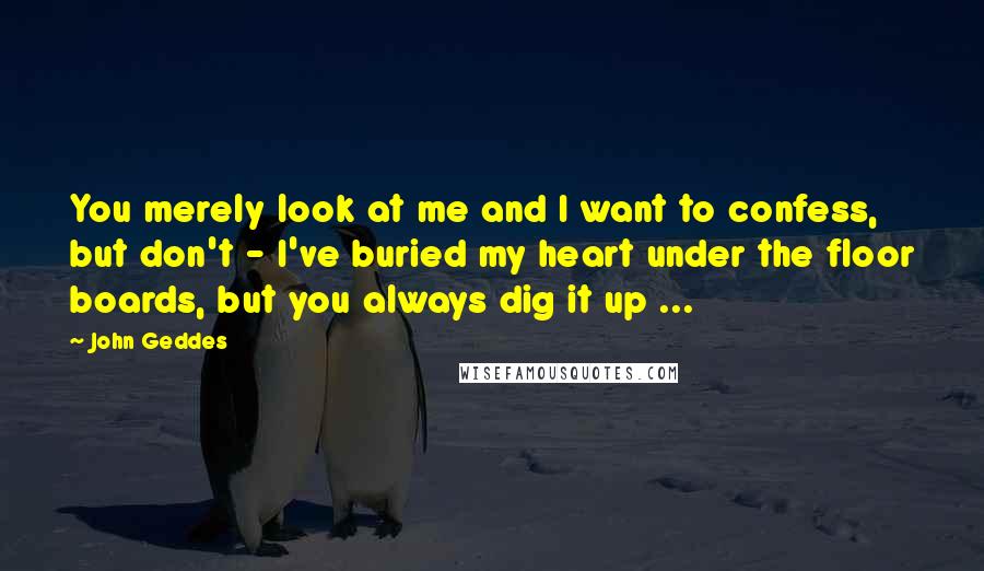 John Geddes Quotes: You merely look at me and I want to confess, but don't - I've buried my heart under the floor boards, but you always dig it up ...