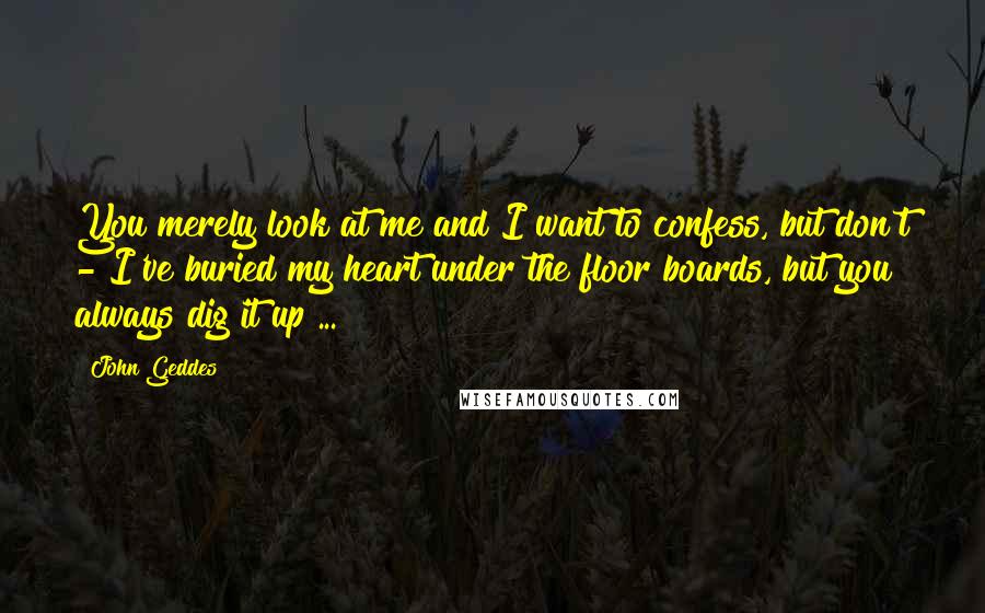 John Geddes Quotes: You merely look at me and I want to confess, but don't - I've buried my heart under the floor boards, but you always dig it up ...