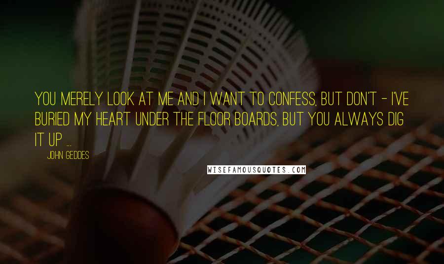 John Geddes Quotes: You merely look at me and I want to confess, but don't - I've buried my heart under the floor boards, but you always dig it up ...