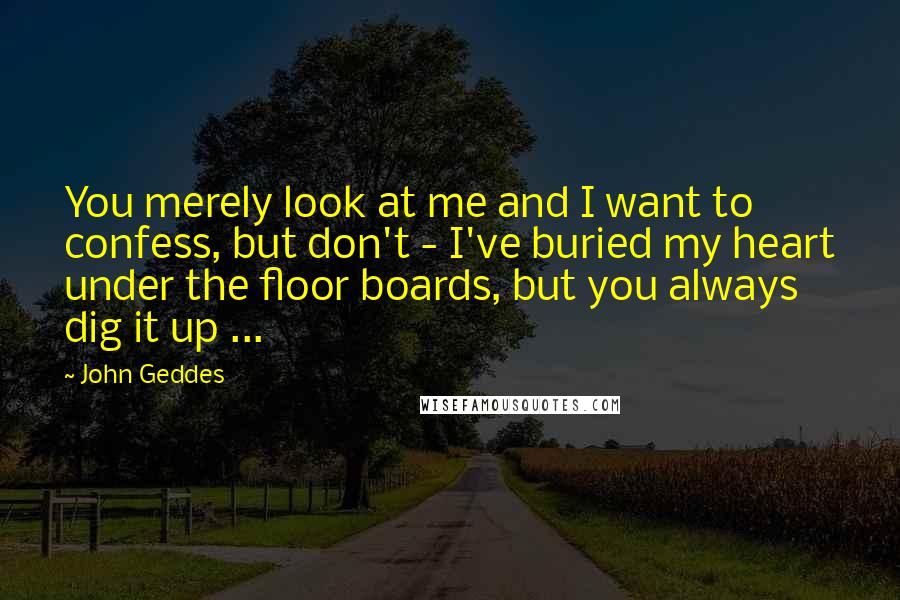 John Geddes Quotes: You merely look at me and I want to confess, but don't - I've buried my heart under the floor boards, but you always dig it up ...