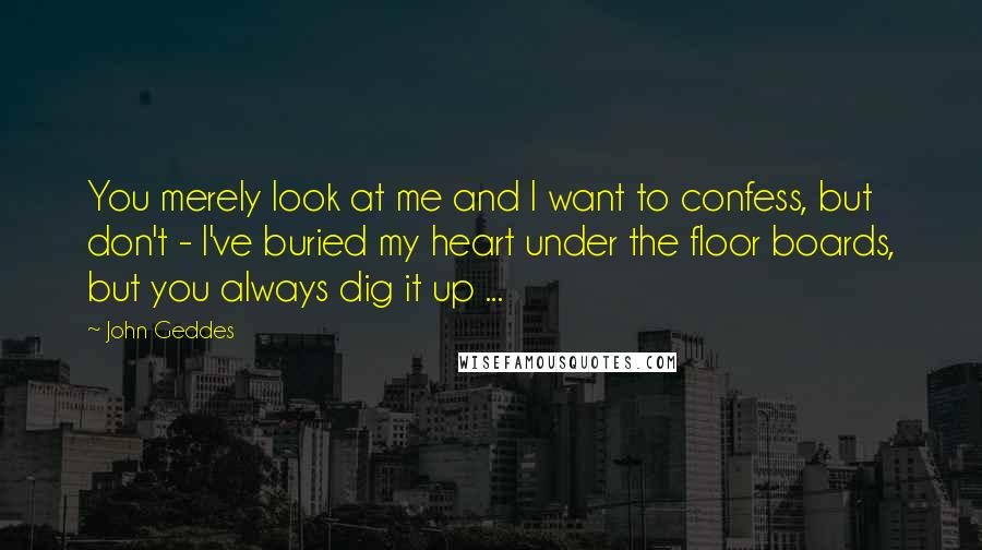 John Geddes Quotes: You merely look at me and I want to confess, but don't - I've buried my heart under the floor boards, but you always dig it up ...
