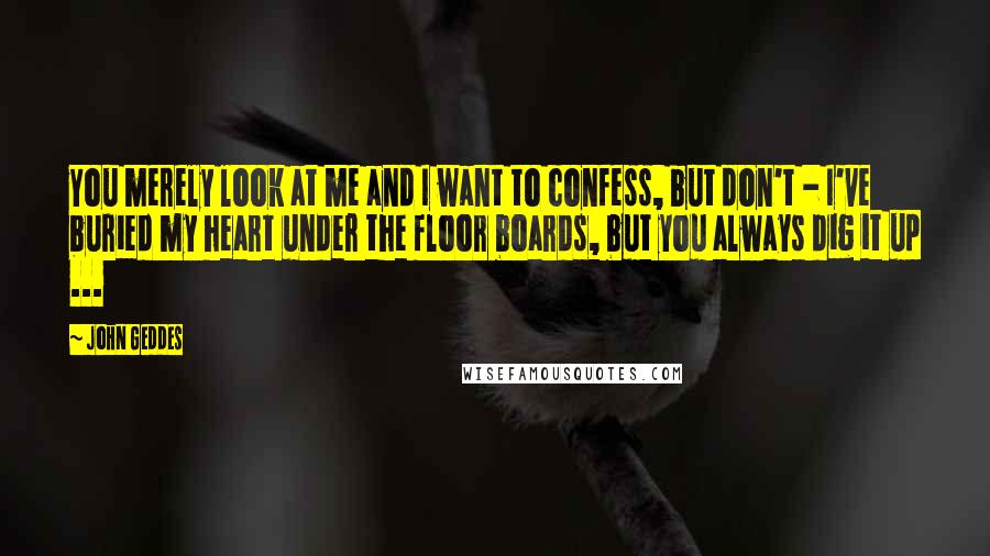 John Geddes Quotes: You merely look at me and I want to confess, but don't - I've buried my heart under the floor boards, but you always dig it up ...