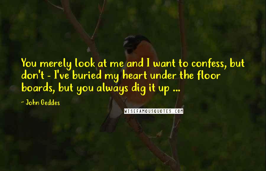 John Geddes Quotes: You merely look at me and I want to confess, but don't - I've buried my heart under the floor boards, but you always dig it up ...