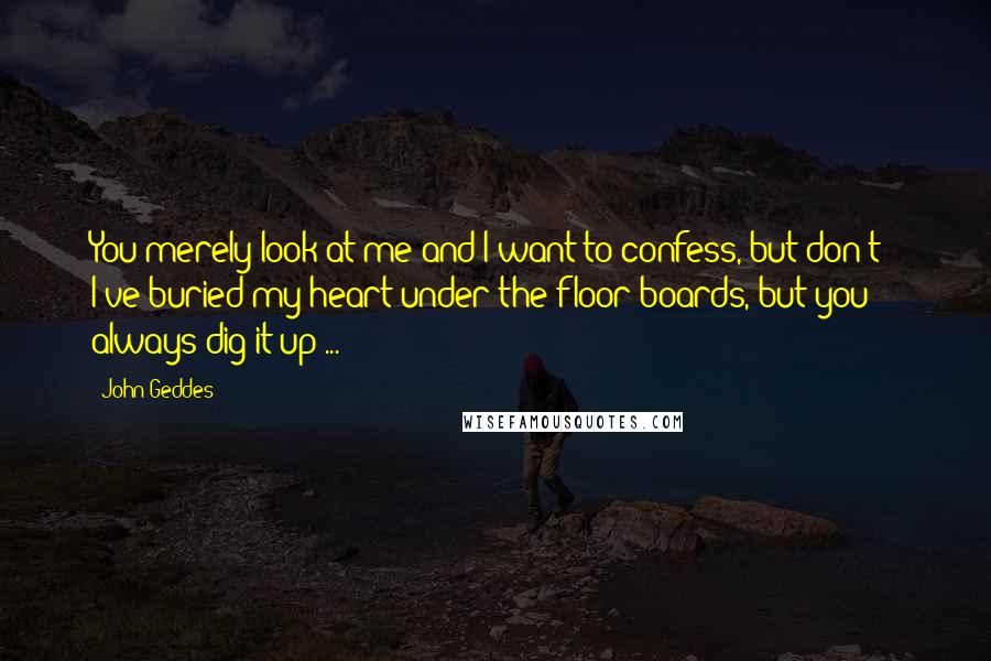 John Geddes Quotes: You merely look at me and I want to confess, but don't - I've buried my heart under the floor boards, but you always dig it up ...