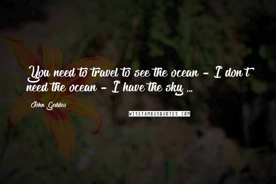 John Geddes Quotes: You need to travel to see the ocean - I don't need the ocean - I have the sky ...