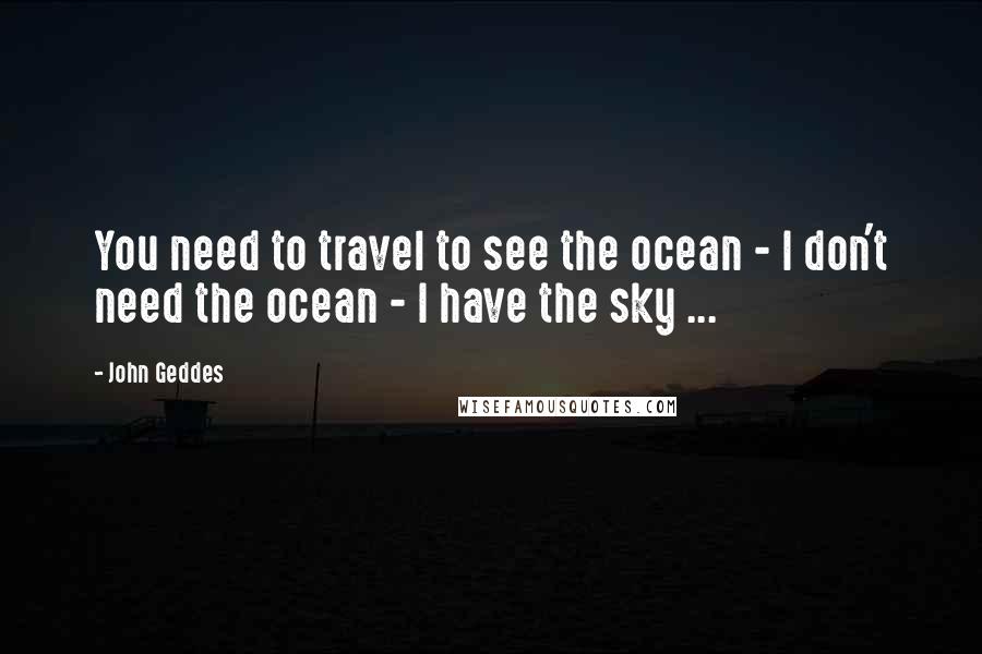 John Geddes Quotes: You need to travel to see the ocean - I don't need the ocean - I have the sky ...