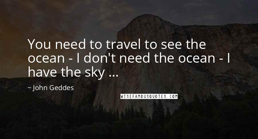 John Geddes Quotes: You need to travel to see the ocean - I don't need the ocean - I have the sky ...