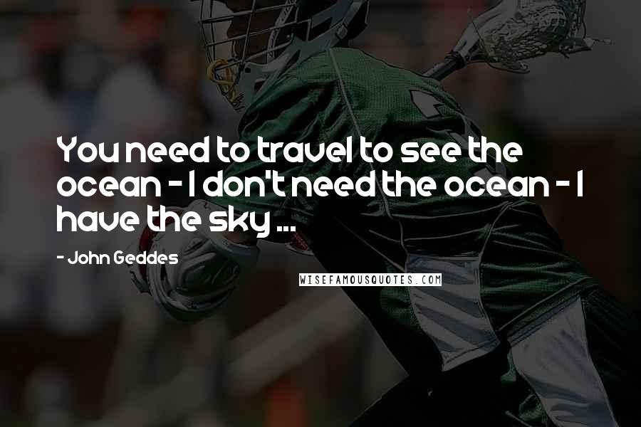 John Geddes Quotes: You need to travel to see the ocean - I don't need the ocean - I have the sky ...