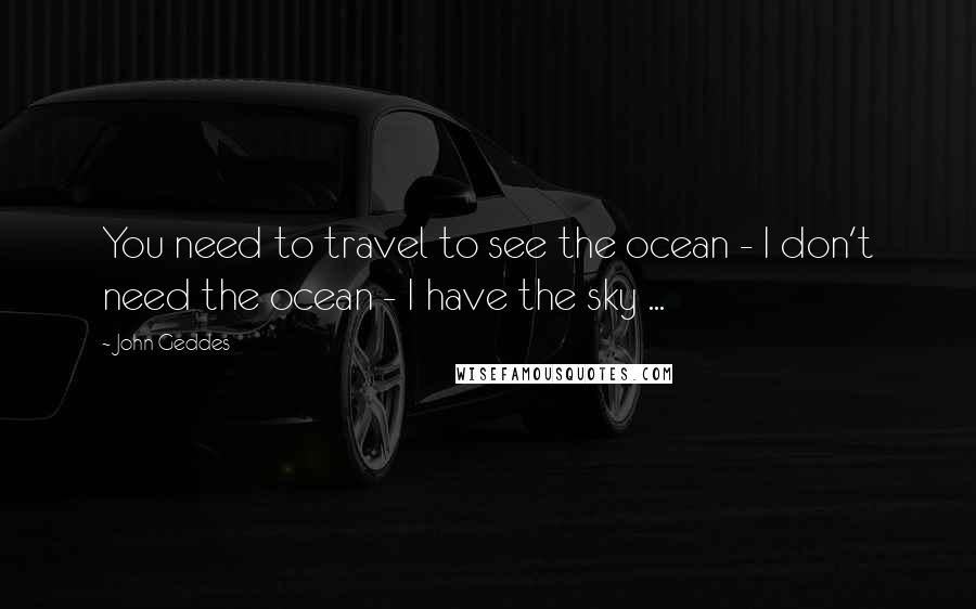 John Geddes Quotes: You need to travel to see the ocean - I don't need the ocean - I have the sky ...