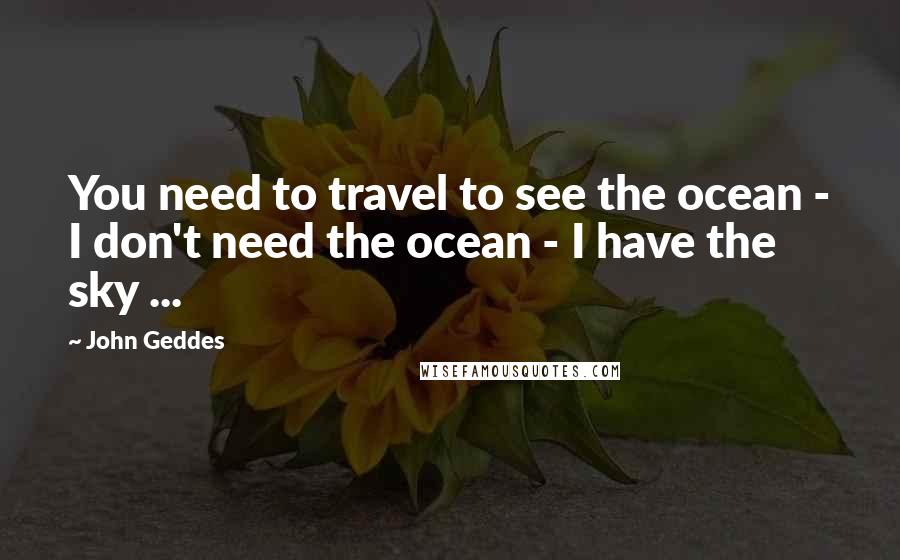 John Geddes Quotes: You need to travel to see the ocean - I don't need the ocean - I have the sky ...