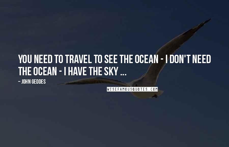 John Geddes Quotes: You need to travel to see the ocean - I don't need the ocean - I have the sky ...