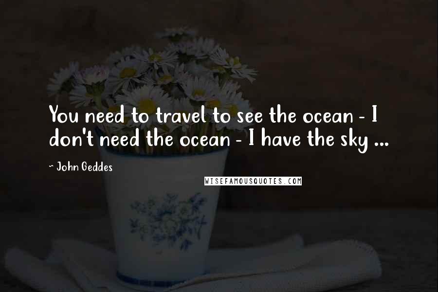 John Geddes Quotes: You need to travel to see the ocean - I don't need the ocean - I have the sky ...