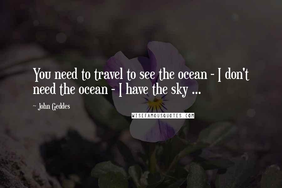 John Geddes Quotes: You need to travel to see the ocean - I don't need the ocean - I have the sky ...