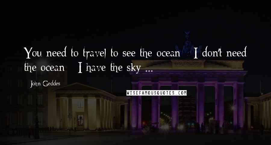 John Geddes Quotes: You need to travel to see the ocean - I don't need the ocean - I have the sky ...