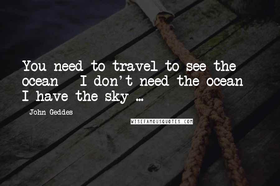 John Geddes Quotes: You need to travel to see the ocean - I don't need the ocean - I have the sky ...