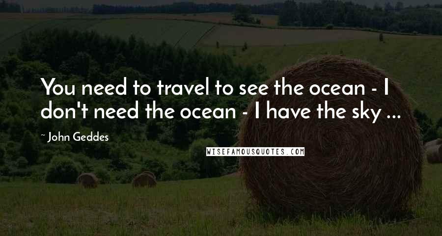 John Geddes Quotes: You need to travel to see the ocean - I don't need the ocean - I have the sky ...