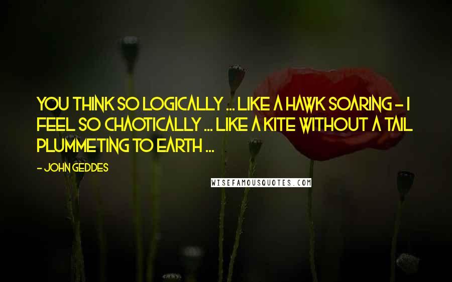 John Geddes Quotes: You think so logically ... like a hawk soaring - I feel so chaotically ... like a kite without a tail plummeting to earth ...