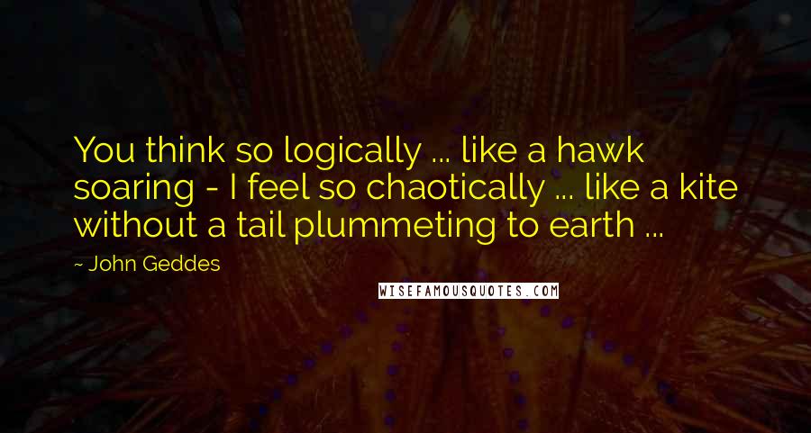 John Geddes Quotes: You think so logically ... like a hawk soaring - I feel so chaotically ... like a kite without a tail plummeting to earth ...
