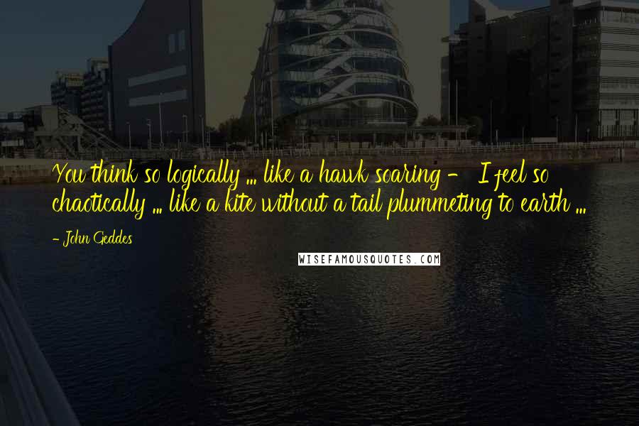 John Geddes Quotes: You think so logically ... like a hawk soaring - I feel so chaotically ... like a kite without a tail plummeting to earth ...