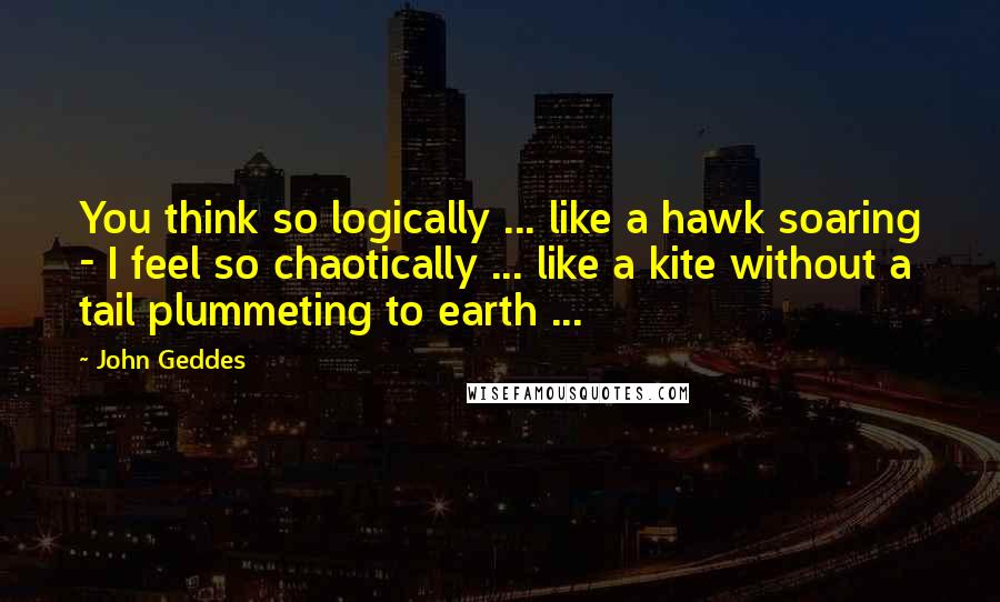 John Geddes Quotes: You think so logically ... like a hawk soaring - I feel so chaotically ... like a kite without a tail plummeting to earth ...