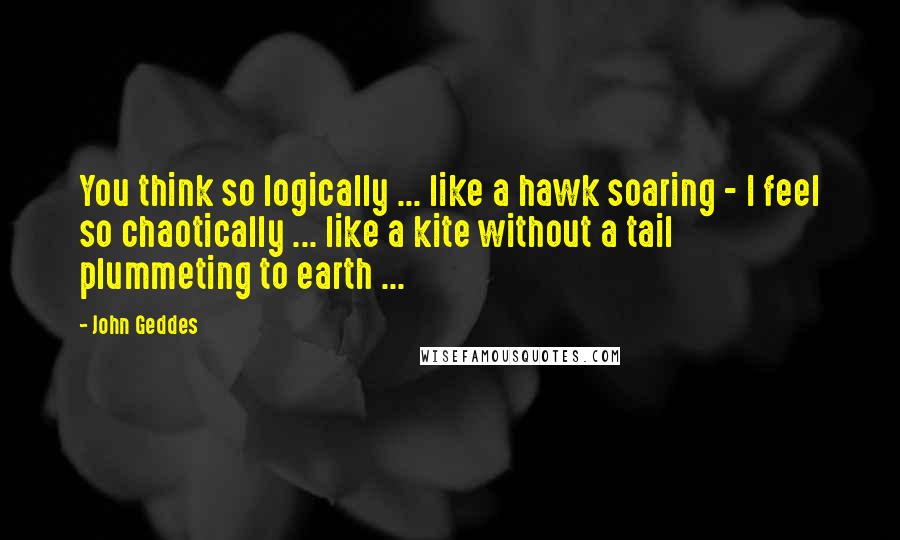 John Geddes Quotes: You think so logically ... like a hawk soaring - I feel so chaotically ... like a kite without a tail plummeting to earth ...