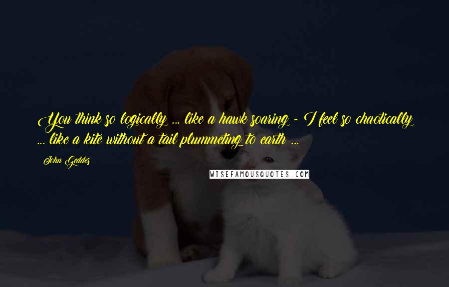John Geddes Quotes: You think so logically ... like a hawk soaring - I feel so chaotically ... like a kite without a tail plummeting to earth ...