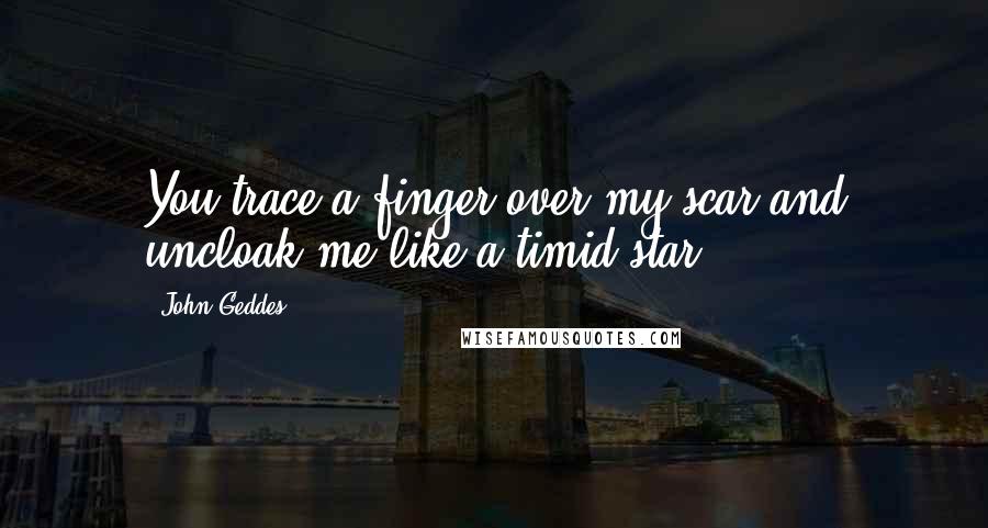 John Geddes Quotes: You trace a finger over my scar and uncloak me like a timid star ...