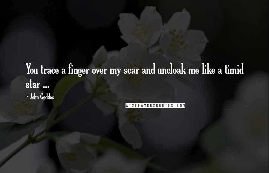 John Geddes Quotes: You trace a finger over my scar and uncloak me like a timid star ...