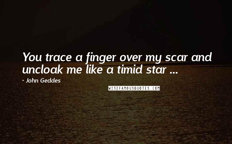 John Geddes Quotes: You trace a finger over my scar and uncloak me like a timid star ...