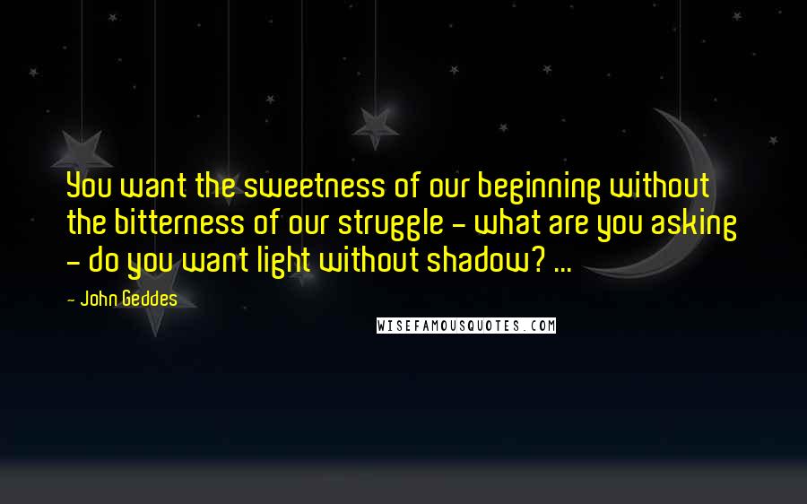 John Geddes Quotes: You want the sweetness of our beginning without the bitterness of our struggle - what are you asking - do you want light without shadow? ...