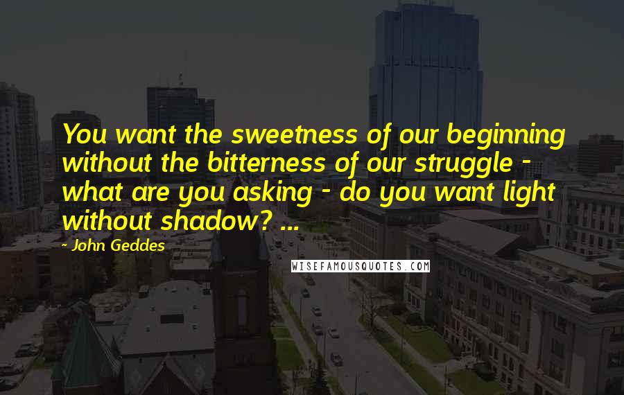 John Geddes Quotes: You want the sweetness of our beginning without the bitterness of our struggle - what are you asking - do you want light without shadow? ...