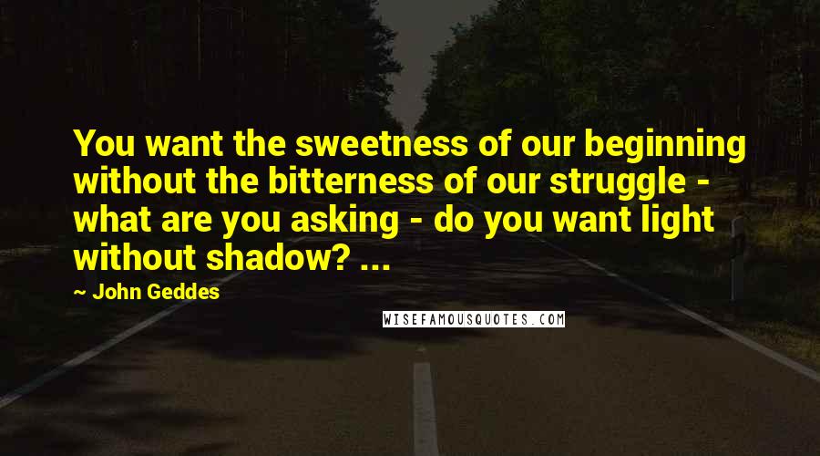 John Geddes Quotes: You want the sweetness of our beginning without the bitterness of our struggle - what are you asking - do you want light without shadow? ...