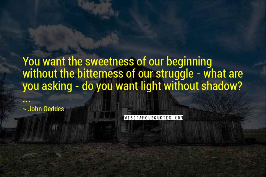 John Geddes Quotes: You want the sweetness of our beginning without the bitterness of our struggle - what are you asking - do you want light without shadow? ...