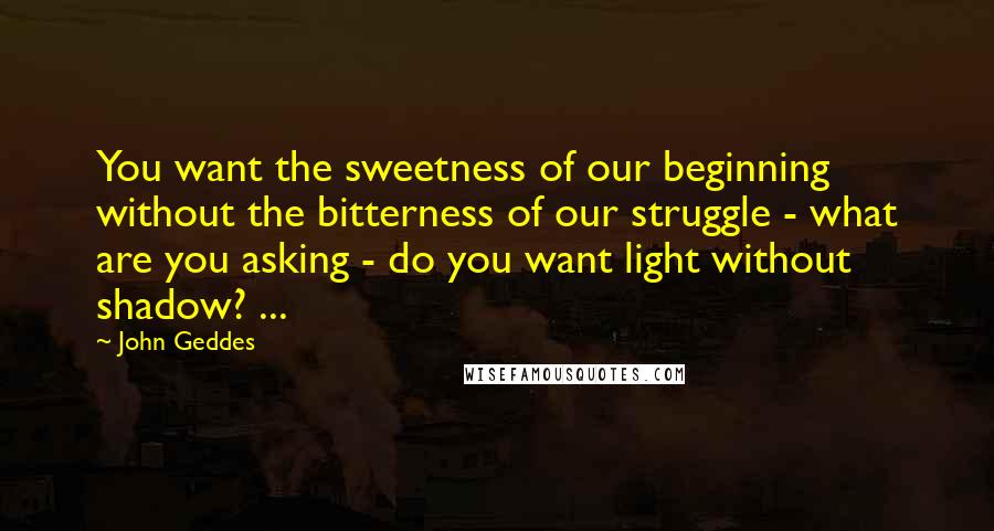 John Geddes Quotes: You want the sweetness of our beginning without the bitterness of our struggle - what are you asking - do you want light without shadow? ...