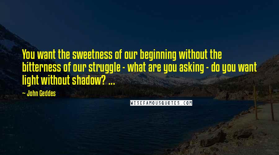 John Geddes Quotes: You want the sweetness of our beginning without the bitterness of our struggle - what are you asking - do you want light without shadow? ...