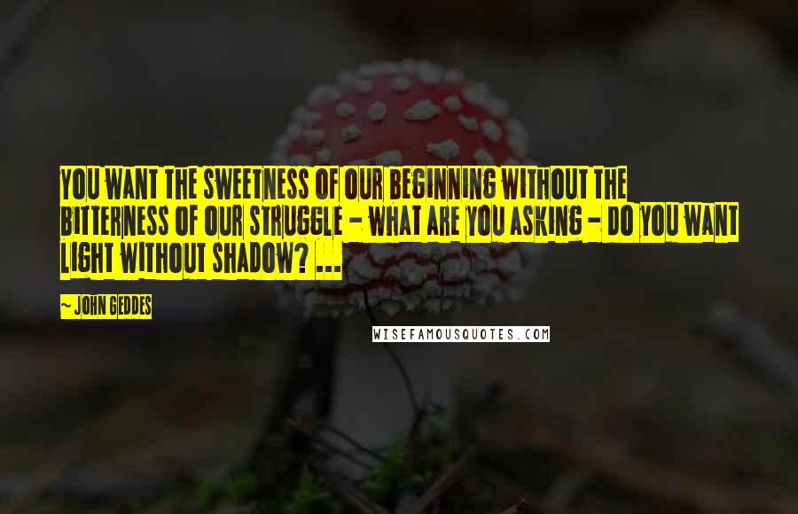 John Geddes Quotes: You want the sweetness of our beginning without the bitterness of our struggle - what are you asking - do you want light without shadow? ...