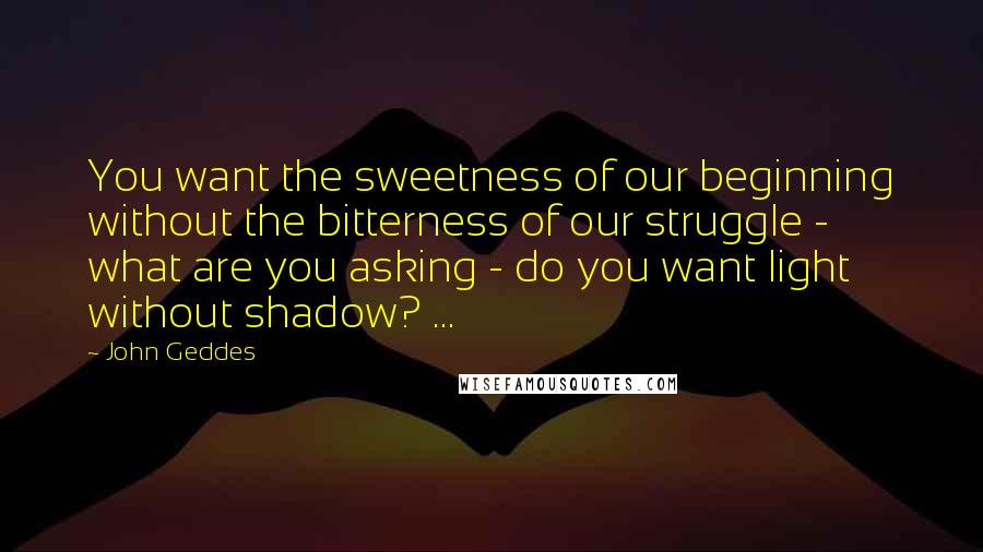 John Geddes Quotes: You want the sweetness of our beginning without the bitterness of our struggle - what are you asking - do you want light without shadow? ...