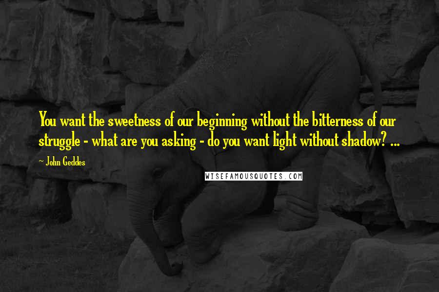 John Geddes Quotes: You want the sweetness of our beginning without the bitterness of our struggle - what are you asking - do you want light without shadow? ...