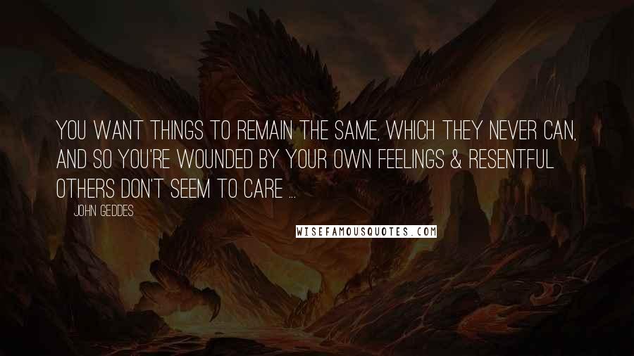 John Geddes Quotes: You want things to remain the same, which they never can, and so you're wounded by your own feelings & resentful others don't seem to care ...