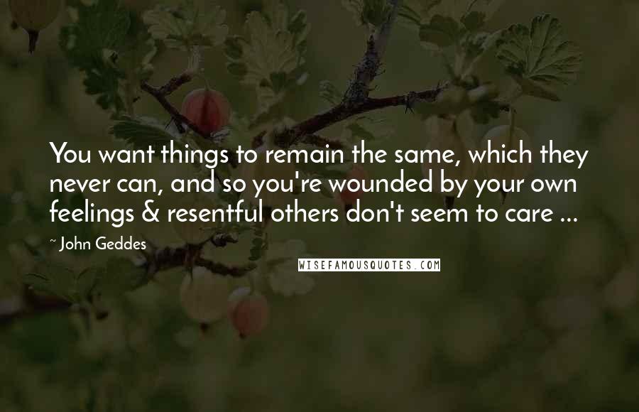 John Geddes Quotes: You want things to remain the same, which they never can, and so you're wounded by your own feelings & resentful others don't seem to care ...