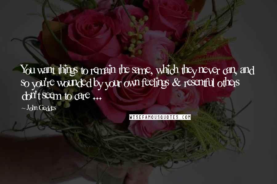 John Geddes Quotes: You want things to remain the same, which they never can, and so you're wounded by your own feelings & resentful others don't seem to care ...