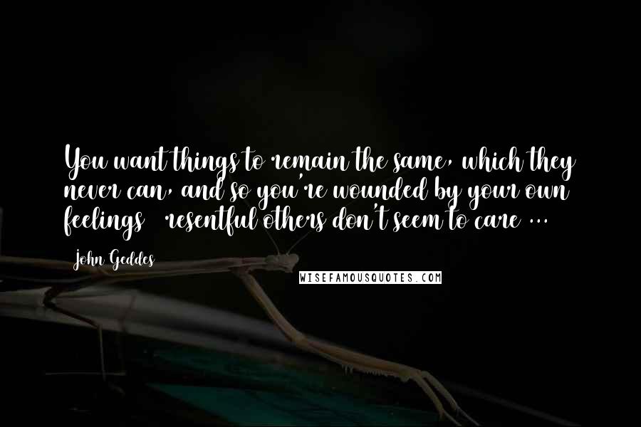 John Geddes Quotes: You want things to remain the same, which they never can, and so you're wounded by your own feelings & resentful others don't seem to care ...