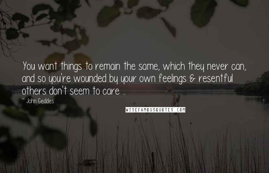 John Geddes Quotes: You want things to remain the same, which they never can, and so you're wounded by your own feelings & resentful others don't seem to care ...