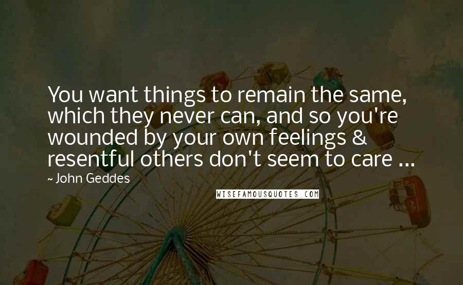 John Geddes Quotes: You want things to remain the same, which they never can, and so you're wounded by your own feelings & resentful others don't seem to care ...