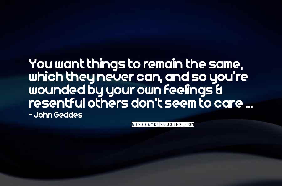 John Geddes Quotes: You want things to remain the same, which they never can, and so you're wounded by your own feelings & resentful others don't seem to care ...