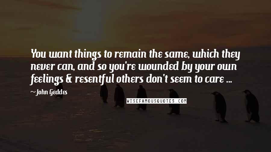 John Geddes Quotes: You want things to remain the same, which they never can, and so you're wounded by your own feelings & resentful others don't seem to care ...