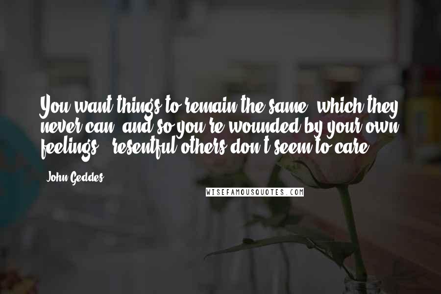 John Geddes Quotes: You want things to remain the same, which they never can, and so you're wounded by your own feelings & resentful others don't seem to care ...