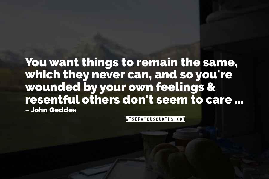 John Geddes Quotes: You want things to remain the same, which they never can, and so you're wounded by your own feelings & resentful others don't seem to care ...