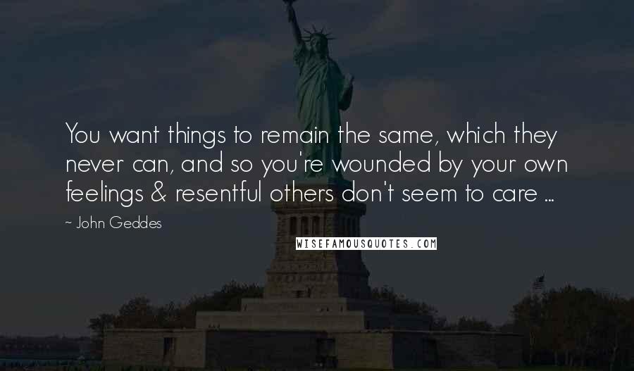 John Geddes Quotes: You want things to remain the same, which they never can, and so you're wounded by your own feelings & resentful others don't seem to care ...